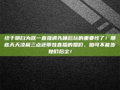 淇县终于明白为啥一直强调先睡后玩的重要性了！那些天天凌晨三点还带娃直播的姐们，咱可不能步她们后尘！